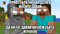 привет братан как дела в могиле.давай да ни чо, давай начнём ебать игроков