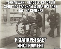точильщик - человек, который ходит по салонам, делая всё "при вас" на коленях и запарывает инструмент