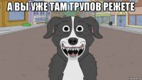 а вы уже там трупов режете 