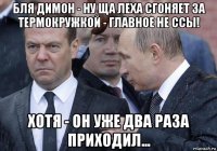 бля димон - ну ща леха сгоняет за термокружкой - главное не ссы! хотя - он уже два раза приходил...