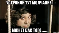 устроили тут молчание( может вас того.......