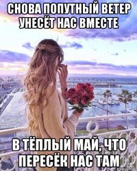 снова попутный ветер унесёт нас вместе в тёплый май, что пересёк нас там