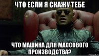 что если я скажу тебе что машина для массового производства?