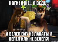 ноги! я же… я ведь... я велел ему не лапать! я велел или не велел?!