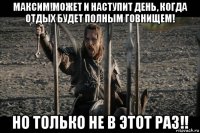 максим!может и наступит день, когда отдых будет полным говнищем! но только не в этот раз!!