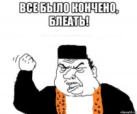 все было кончено, блеать! 