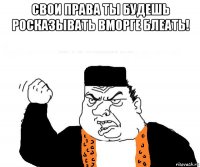 свои права ты будешь росказывать вморге блеать! 