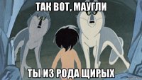 так вот, маугли ты из рода щирых