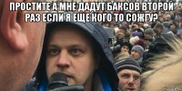 простите а мне дадут баксов второй раз если я еще кого то сожгу? 