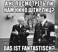 а не посмотреть ли нам кино,штирлиц? das ist fantastisch?