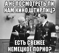 а не посмотреть ли нам кино,штирлиц? есть свежее немецкое порно?