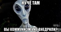 ну чё там вы коммунизм уже внедрили?