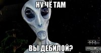 ну чё там вы дебилой?