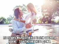  по плану мы должны были забрать какие‑то ключи у него дома.