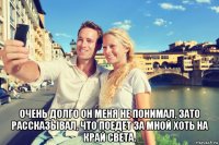  очень долго он меня не понимал, зато рассказывал, что поедет за мной хоть на край света.