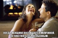  когда женщина восхищается мужчиной, он чувствует себя особенным.
