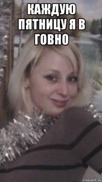 каждую пятницу я в говно 