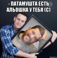 - патамушта есть альошка у тебя (с) 