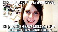 я куплю много презервативов, испачкаю всю нашу одежду и брошу её в старую стиральную машину