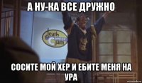 а ну-ка все дружно сосите мой хер и ебите меня на ура