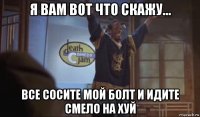 я вам вот что скажу... все сосите мой болт и идите смело на хуй