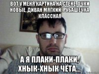 вот у меня картина на стене, очки новые, диван мягкий, рубашечка классная а я плаки-плаки, хнык-хнык чёта...
