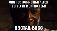 она постоянно пытается вывести меня из себя я устал, босс