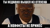 ты недавно вышел из отпуска а конфеты не принёс