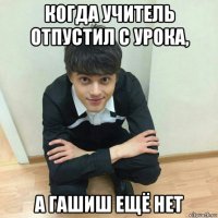 когда учитель отпустил с урока, а гашиш ещё нет