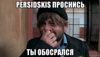 persidskis проснись ты обосрался