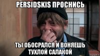 persidskis проснись ты обосрался и воняешь тухлой салакой