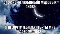 спок ночи любимый! медовых снов! я не хочту тебя терять -ты мне дорог!!!-твоя