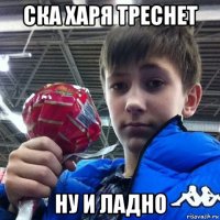 ска харя треснет ну и ладно