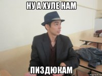 ну а хуле нам пиздюкам