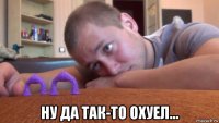  ну да так-то охуел...
