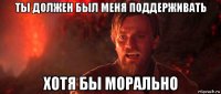 ты должен был меня поддерживать хотя бы морально