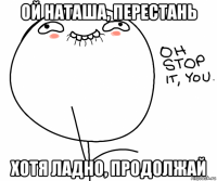 ой наташа, перестань хотя ладно, продолжай