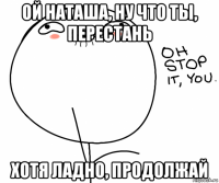 ой наташа, ну что ты, перестань хотя ладно, продолжай