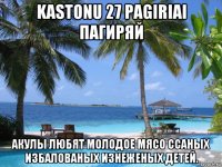 kastonu 27 pagiriai пагиряй акулы любят молодое мясо ссаных избалованых изнеженых детей.