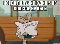 когда получил один 5 из класса: ну вы и 