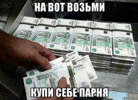 на вот возьми купи себе парня