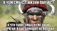 в чем смысл жизни папуас? а что такое смысл? не знаю дорогой, я ещё алфавит не выучил