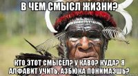 в чем смысл жизни? кто этот смысел? у каво? куда? я алфавит учить, азбюка понимаэшь?