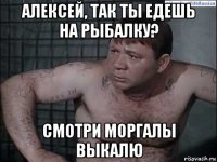алексей, так ты едешь на рыбалку? смотри моргалы выкалю
