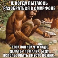 я, когда пытаюсь разобраться в смарфоне "этой фигнёй что надо делать? пожалуй, буду использовать вместо ложки".