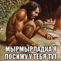  мырмырладка я посижу у тебя тут