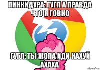 пинкидура: гугл а правда что я говно гугл: ты жопа иди нахуй ахаха