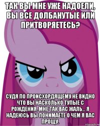 так вы мне уже надоели, вы все долбанутые или притворяетесь? судя по происхордящему не видно что вы насколько тупые с рождения. мне так вас жаль... я надеюсь вы понимаете о чем я вас прощу.
