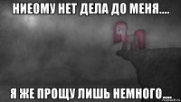 ниеому нет дела до меня.... я же прощу лишь немного....
