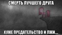 смерть лучшего друга хуже предательство и лжи....